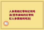 人参黄精红枣枸杞炖鸡汤(营养美味的红枣枸杞人参黄精炖鸡汤)