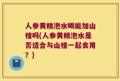 人参黄精泡水喝能加山楂吗(人参黄精泡水是否适合与山楂一起食用？)