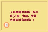 人参黄精生姜能一起吃吗(人参、黄精、生姜合适同时食用吗？)