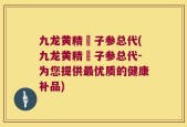 九龙黄精枙子参总代(九龙黄精枙子参总代-为您提供最优质的健康补品)
