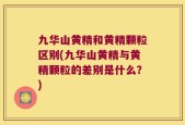 九华山黄精和黄精颗粒区别(九华山黄精与黄精颗粒的差别是什么？)