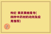 枸杞 黄芪黄精麦冬(四种中药材的功效及应用推荐)