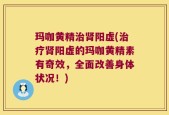 玛咖黄精治肾阳虚(治疗肾阳虚的玛咖黄精素有奇效，全面改善身体状况！)