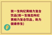 微一生枸杞黄精力复合饮品(微一生推出枸杞黄精力复合饮品，助力健康养生)