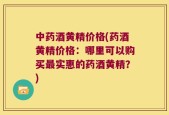 中药酒黄精价格(药酒黄精价格：哪里可以购买最实惠的药酒黄精？)