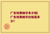 广东祛黄精华多少钱(广东祛黄精华价格是多少？