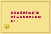 哪里卖黄精归元膏(黄精归元膏在哪里可以购买？)
