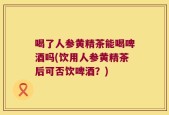 喝了人参黄精茶能喝啤酒吗(饮用人参黄精茶后可否饮啤酒？)