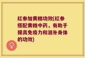 红参加黄精功效(红参搭配黄精中药，有助于提高免疫力和滋补身体的功效)
