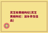 灵芝和黄精枸杞(灵芝黄精枸杞：滋补养生佳品)