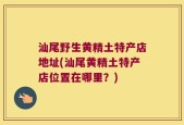 汕尾野生黄精土特产店地址(汕尾黄精土特产店位置在哪里？)