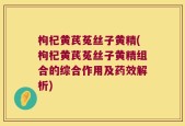 枸杞黄芪菟丝子黄精(枸杞黄芪菟丝子黄精组合的综合作用及药效解析)