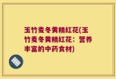 玉竹麦冬黄精红花(玉竹麦冬黄精红花：营养丰富的中药食材)