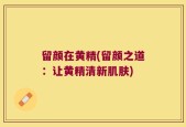 留颜在黄精(留颜之道：让黄精清新肌肤)
