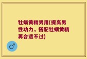 牡蛎黄精男用(提高男性功力，搭配牡蛎黄精再合适不过)