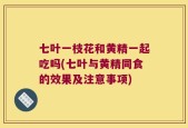 七叶一枝花和黄精一起吃吗(七叶与黄精同食的效果及注意事项)