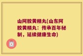 山阿胶黄精丸(山东阿胶黄精丸：传承百年秘制，延续健康生命)