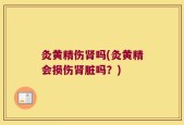 灸黄精伤肾吗(灸黄精会损伤肾脏吗？)