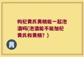 构杞黄氏黄精能一起泡酒吗(泡酒能不能加杞黄氏和黄精？)