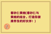 春砂仁黄精(春砂仁与黄精的组合，打造你健康养生的好伙伴！)