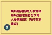 姨妈期间能喝人参黄精茶吗(姨妈期能否饮用人参黄精茶？询问专家建议)