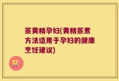 蒸黄精孕妇(黄精蒸煮方法适用于孕妇的健康烹饪建议)