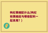 枸杞黄精配什么(枸杞和黄精应与哪些配料一起食用？)