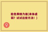 脸色黄精力差(身体虚弱？试试这些方法！)