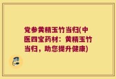 党参黄精玉竹当归(中医四宝药材：黄精玉竹当归，助您提升健康)