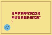 昆明黄精哪家便宜(昆明哪里黄精价格实惠？)