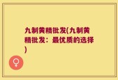 九制黄精批发(九制黄精批发：最优质的选择)
