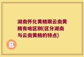 湖南怀化黄精跟云南黄精有啥区别(区分湖南与云南黄精的特点)