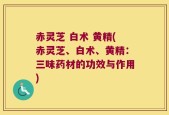 赤灵芝 白术 黄精(赤灵芝、白术、黄精：三味药材的功效与作用)