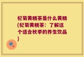 杞菊黄精茶是什么黄精(杞菊黄精茶：了解这个适合秋季的养生饮品)