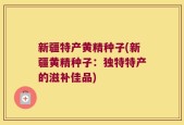 新疆特产黄精种子(新疆黄精种子：独特特产的滋补佳品)