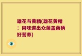 雄花与黄精(雄花黄精：同味道出众菌盖菌柄好营养)