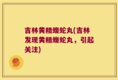 吉林黄精蝮蛇丸(吉林发现黄精蝮蛇丸，引起关注)