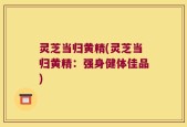 灵芝当归黄精(灵芝当归黄精：强身健体佳品)