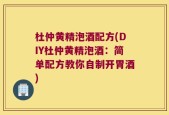 杜仲黄精泡酒配方(DIY杜仲黄精泡酒：简单配方教你自制开胃酒)