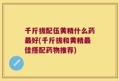 千斤拔配伍黄精什么药最好(千斤拔和黄精最佳搭配药物推荐)