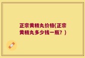 正宗黄精丸价格(正宗黄精丸多少钱一瓶？)