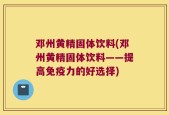 邓州黄精固体饮料(邓州黄精固体饮料——提高免疫力的好选择)