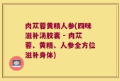 肉苁蓉黄精人参(四味滋补汤胶囊 - 肉苁蓉、黄精、人参全方位滋补身体)
