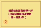 制黄精和酒黄精哪个好(比较制黄精和酒黄精：哪一种更好？)