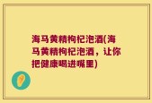 海马黄精枸杞泡酒(海马黄精枸杞泡酒，让你把健康喝进嘴里)