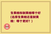 生黄精和制黄精哪个好(选择生黄精还是制黄精：哪个更好？)