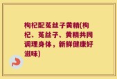 枸杞配菟丝子黄精(枸杞、菟丝子、黄精共同调理身体，新鲜健康好滋味)