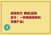 超微软片 黄精(超微软片：一种黄精提取的保健产品)