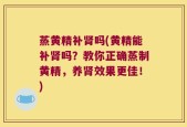 蒸黄精补肾吗(黄精能补肾吗？教你正确蒸制黄精，养肾效果更佳！)