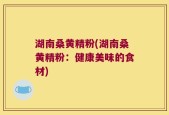 湖南桑黄精粉(湖南桑黄精粉：健康美味的食材)